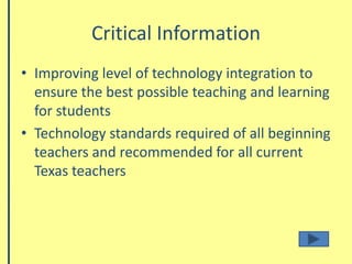 Critical InformationImproving level of technology integration to ensure the best possible teaching and learning for studentsTechnology standards required of all beginning teachers and recommended for all current Texas teachers