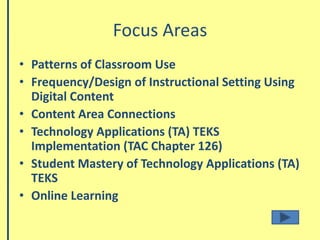 Focus Areas Patterns of Classroom UseFrequency/Design of Instructional Setting Using Digital Content Content Area ConnectionsTechnology Applications (TA) TEKS Implementation (TAC Chapter 126)Student Mastery of Technology Applications (TA) TEKSOnline Learning