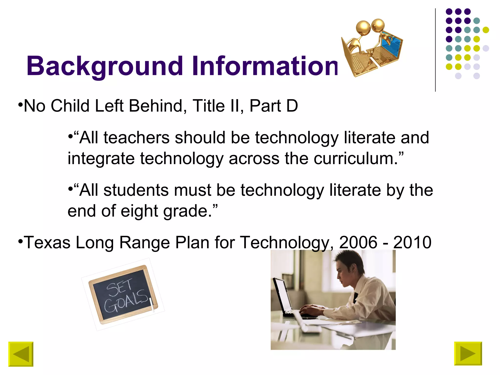 Background Information No Child Left Behind, Title II, Part D “ All teachers should be technology literate and integrate technology across the curriculum.” “ All students must be technology literate by the end of eight grade.” Texas Long Range Plan for Technology, 2006 - 2010 