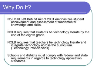 Why Do It? No Child Left Behind Act of 2001 emphasizes student achievement and assessment of fundamental knowledge and skills.  NCLB requires that students be technology literate by the end of the eighth grade. NCLB requires that teachers be technology literate and integrate technology across the curriculum. (Technology Proficiencies) Schools and districts must comply with federal and state requirements in regards to technology application standards. 