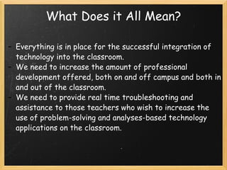 What Does it All Mean? Everything is in place for the successful integration of technology into the classroom. We need to increase the amount of professional development offered, both on and off campus and both in and out of the classroom. We need to provide real time troubleshooting and assistance to those teachers who wish to increase the use of problem-solving and analyses-based technology applications on the classroom. 