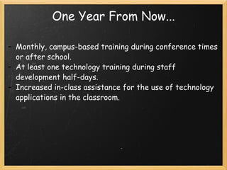 One Year From Now... Monthly, campus-based training during conference times or after school. At least one technology training during staff development half-days. Increased in-class assistance for the use of technology applications in the classroom. 