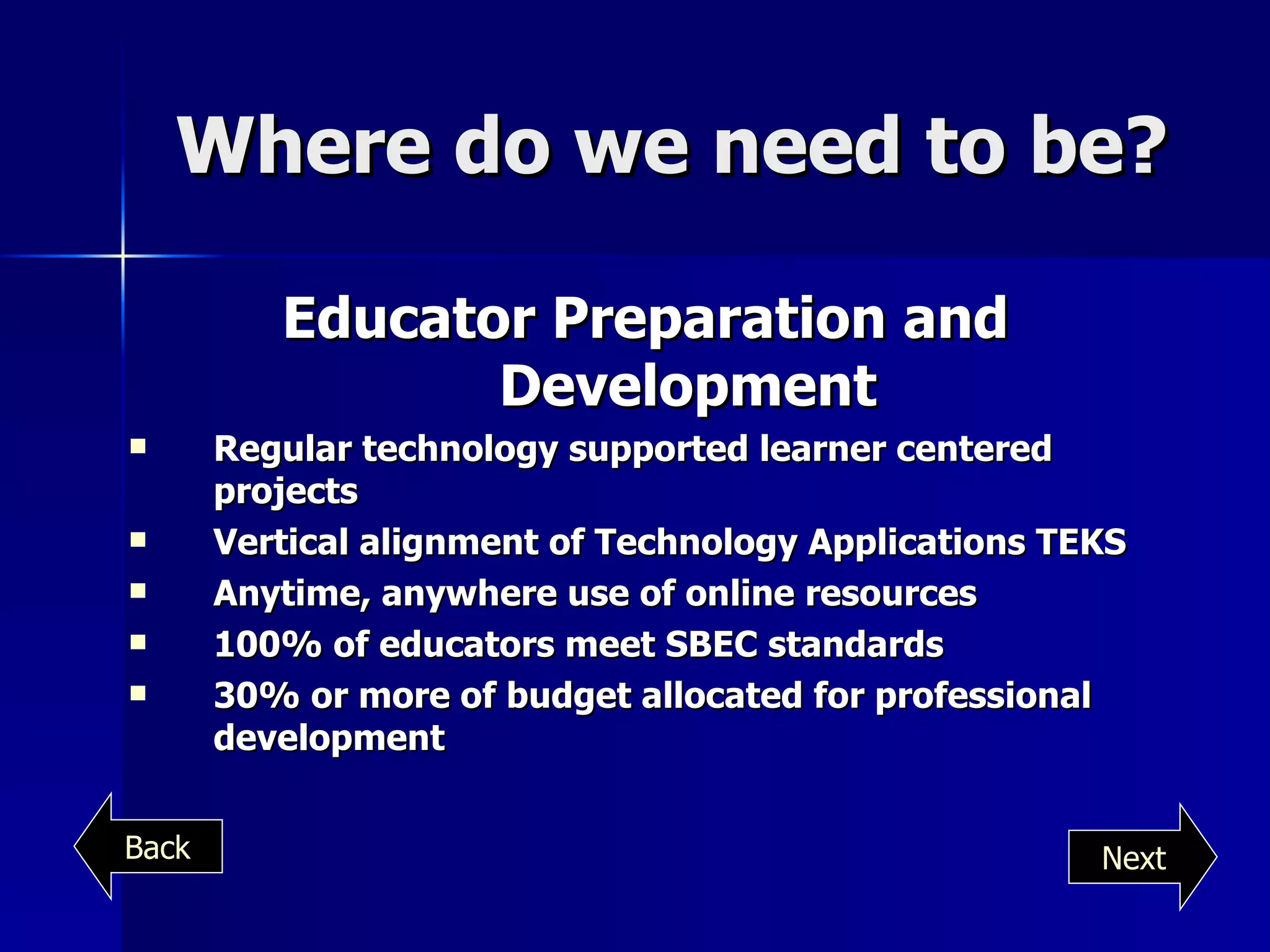 Where do we need to be? Educator Preparation and Development Regular technology supported learner centered projects Vertical alignment of Technology Applications TEKS Anytime, anywhere use of online resources 100% of educators meet SBEC standards 30% or more of budget allocated for professional development Next Back 