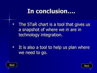 In conclusion…. The STaR chart is a tool that gives us a snapshot of where we in are in technology integration. It is also a tool to help us plan where we need to go. Next Back 