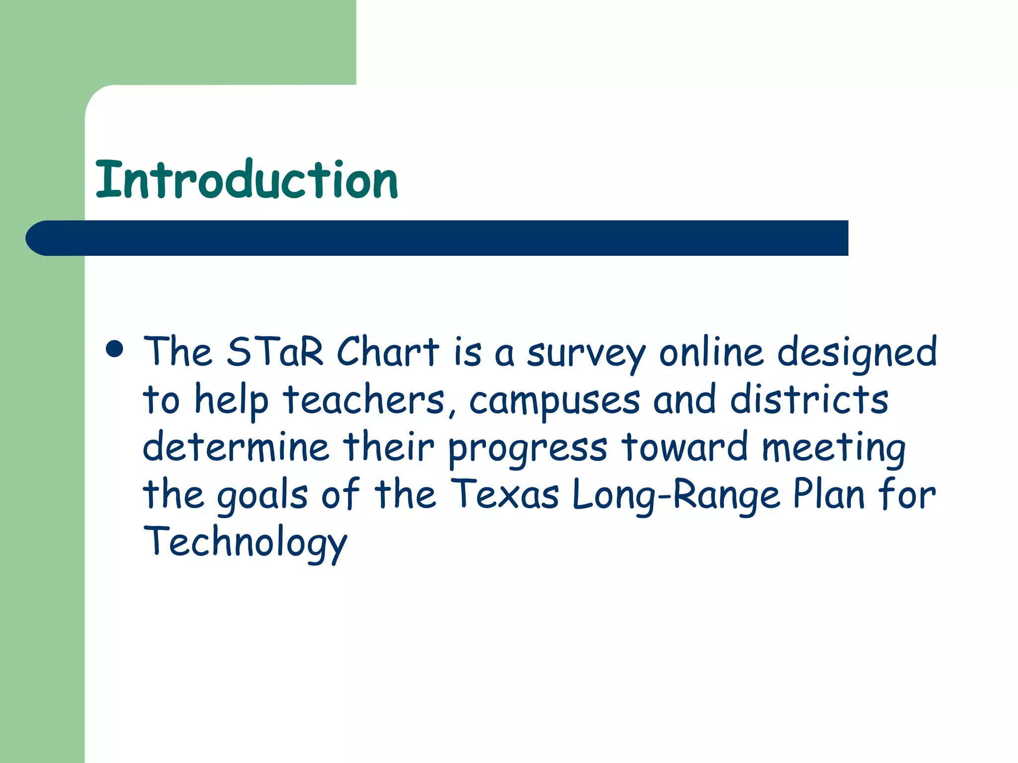 Introduction The STaR Chart is a survey online designed to help teachers, campuses and districts determine their progress toward meeting the goals of the Texas Long-Range Plan for Technology 