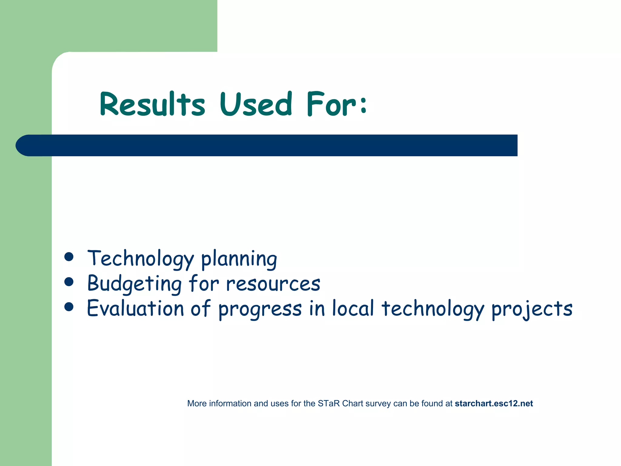 Results Used For: Technology planning Budgeting for resources Evaluation of progress in local technology projects More information and uses for the STaR Chart survey can be found at  starchart.esc12.net 