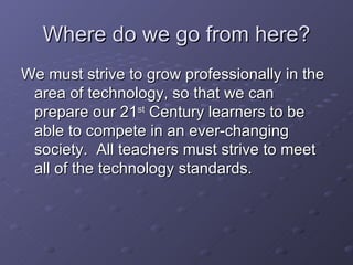 Where do we go from here? We must strive to grow professionally in the area of technology, so that we can prepare our 21 st  Century learners to be able to compete in an ever-changing society.  All teachers must strive to meet all of the technology standards.  