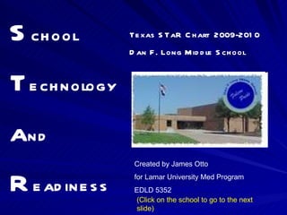 S chool T echnology a nd R eadiness Texas STaR Chart  2009-2010 Dan F. Long Middle School Created by James Otto  for Lamar University Med Program EDLD 5352 (Click on the school to go to the next slide) 