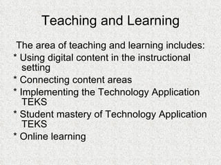 Teaching and Learning The area of teaching and learning includes: * Using digital content in the instructional setting * Connecting content areas * Implementing the Technology Application TEKS  * Student mastery of Technology Application TEKS * Online learning 