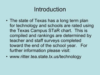 Introduction The state of Texas has a long term plan for technology and schools are rated using the Texas Campus STaR chart.  This is compiled and rankings are determined by teacher and staff surveys completed toward the end of the school year.  For further information please visit: www.ritter.tea.state.tx.us/technology 