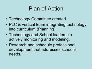 Plan of Action Technology Committee created PLC & vertical team integrating technology into curriculum (Planning) Technology and School leadership actively monitoring and modeling. Research and schedule professional development that addresses school’s needs. 