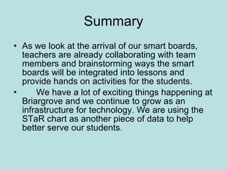 Summary As we look at the arrival of our smart boards, teachers are already collaborating with team members and brainstorming ways the smart boards will be integrated into lessons and provide hands on activities for the students.  We have a lot of exciting things happening at Briargrove and we continue to grow as an infrastructure for technology. We are using the STaR chart as another piece of data to help better serve our students. 