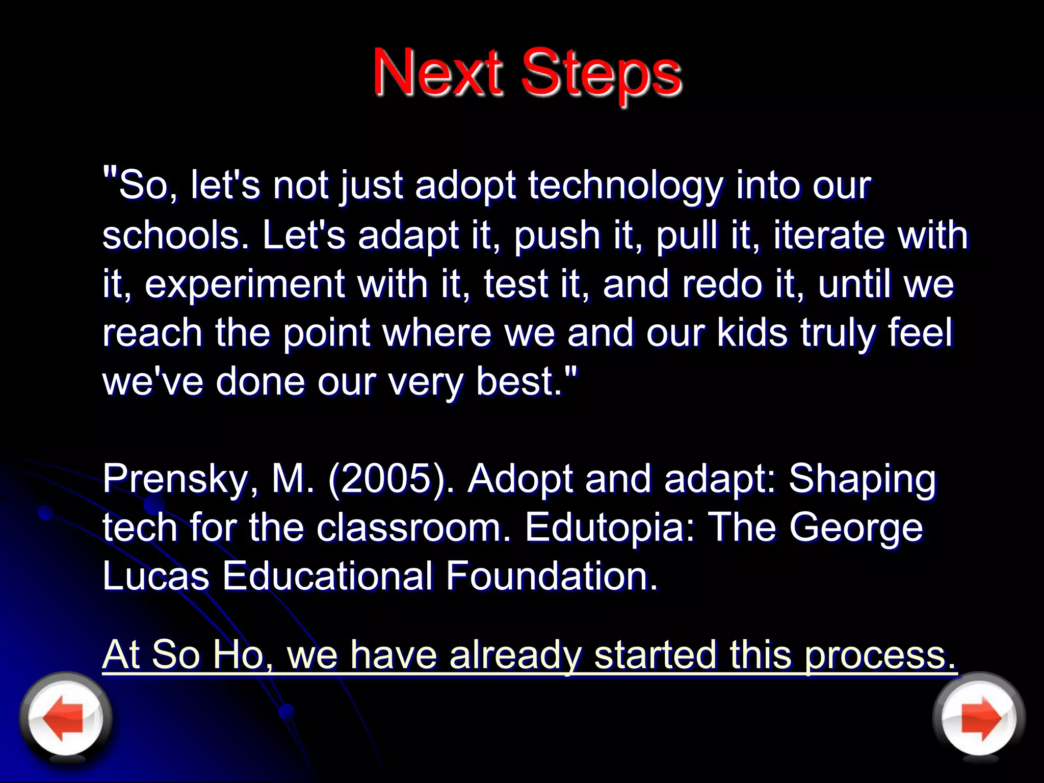 Next Steps
"So, let's not just adopt technology into our
schools. Let's adapt it, push it, pull it, iterate with
it, experiment with it, test it, and redo it, until we
reach the point where we and our kids truly feel
we've done our very best."

Prensky, M. (2005). Adopt and adapt: Shaping
tech for the classroom. Edutopia: The George
Lucas Educational Foundation.
At So Ho, we have already started this process.
 