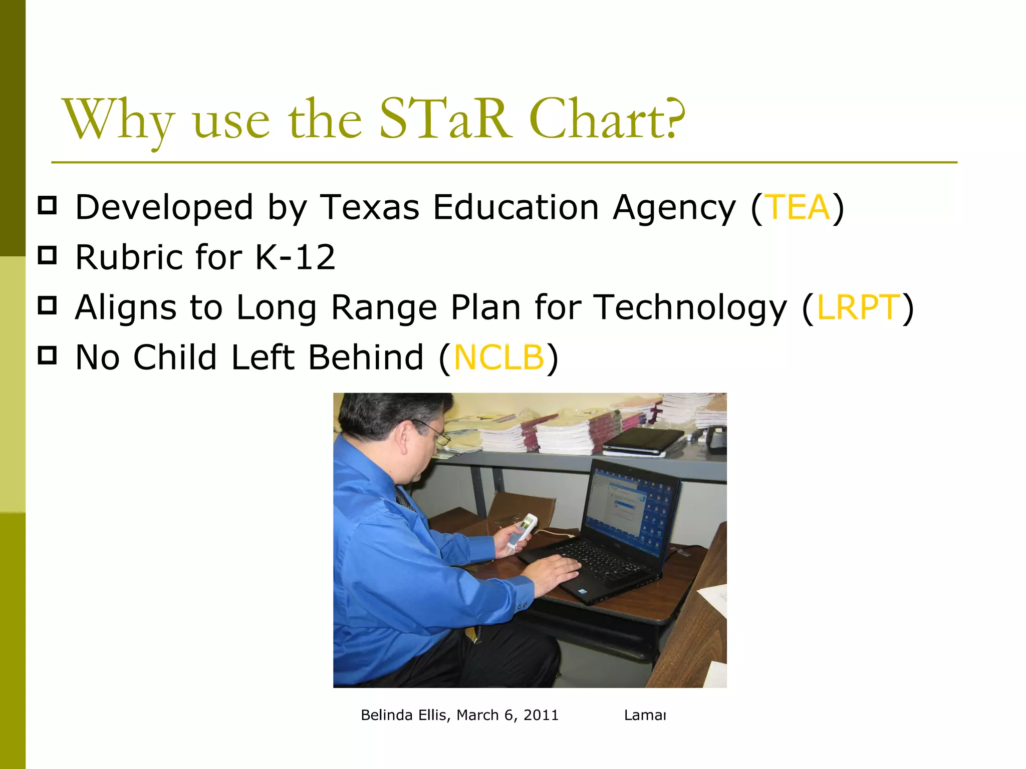 Why use the STaR Chart? Developed by Texas Education Agency ( TEA ) Rubric for K-12 Aligns to Long Range Plan for Technology ( LRPT ) No Child Left Behind ( NCLB ) 