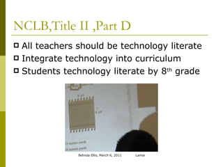 NCLB,Title II ,Part D All teachers should be technology literate Integrate technology into curriculum Students technology literate by 8 th  grade 