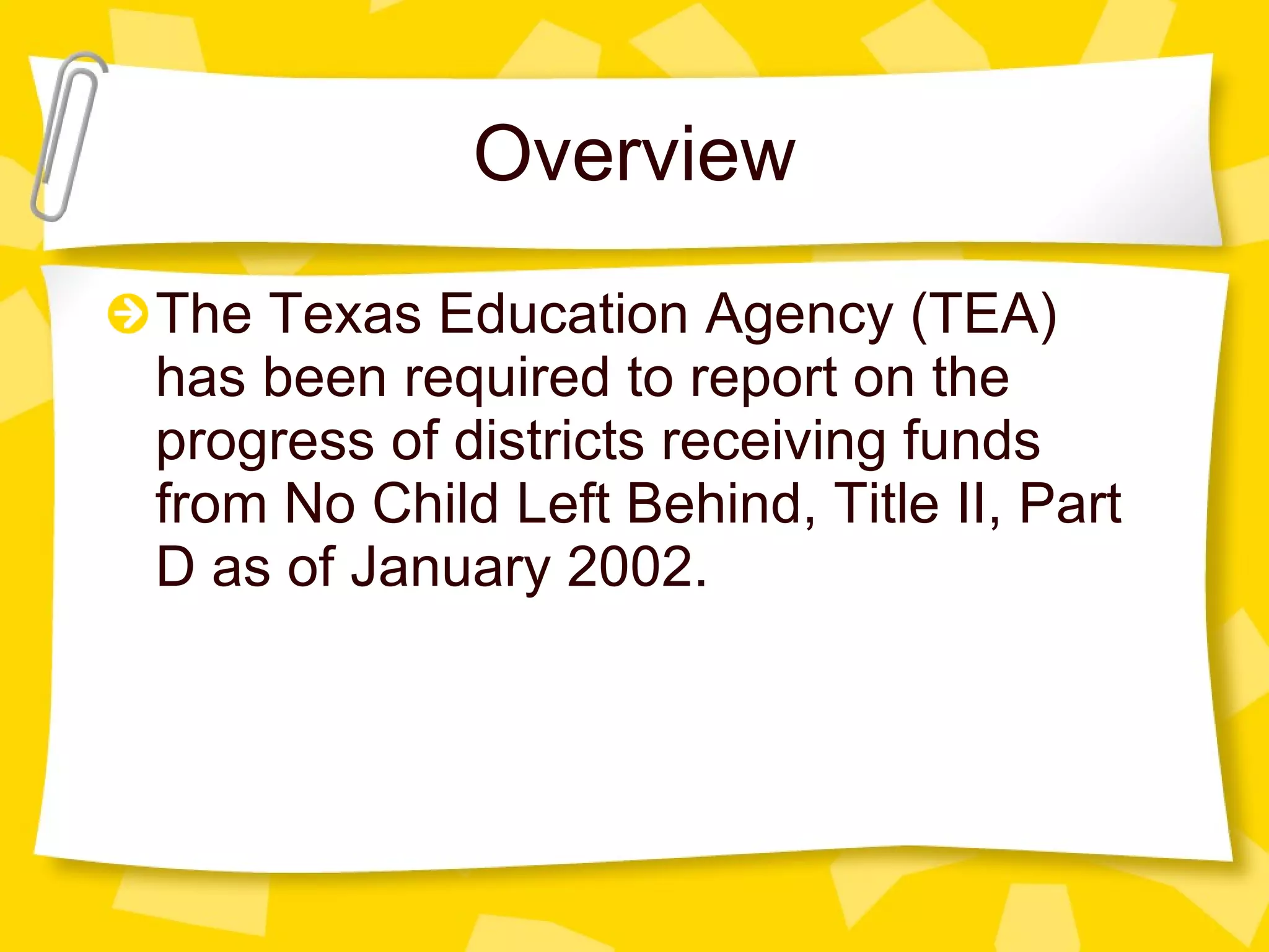 Overview The Texas Education Agency (TEA) has been required to report on the progress of districts receiving funds from No Child Left Behind, Title II, Part D as of January 2002.  