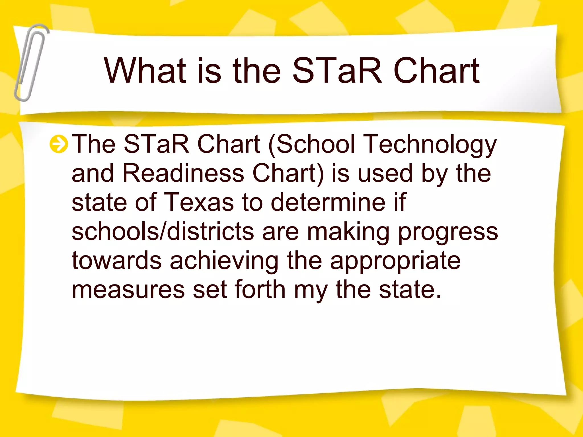 What is the STaR Chart The STaR Chart (School Technology and Readiness Chart) is used by the state of Texas to determine if schools/districts are making progress towards achieving the appropriate measures set forth my the state. 