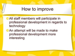 How to improve All staff members will participate in professional development in regards to technology An attempt will be made to make professional development more interesting 