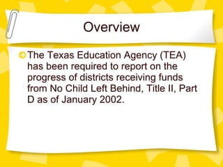 Overview The Texas Education Agency (TEA) has been required to report on the progress of districts receiving funds from No Child Left Behind, Title II, Part D as of January 2002.  