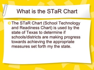 What is the STaR Chart The STaR Chart (School Technology and Readiness Chart) is used by the state of Texas to determine if schools/districts are making progress towards achieving the appropriate measures set forth my the state. 