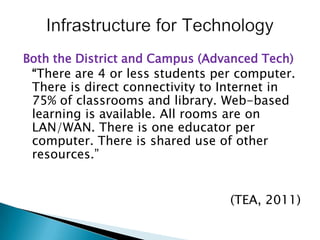 Both the District and Campus (Advanced Tech)“There are 4 or less students per computer. There is direct connectivity to Internet in 75% of classrooms and library. Web-based learning is available. All rooms are on LAN/WAN. There is one educator per computer. There is shared use of other resources.”(TEA, 2011)Infrastructure for Technology