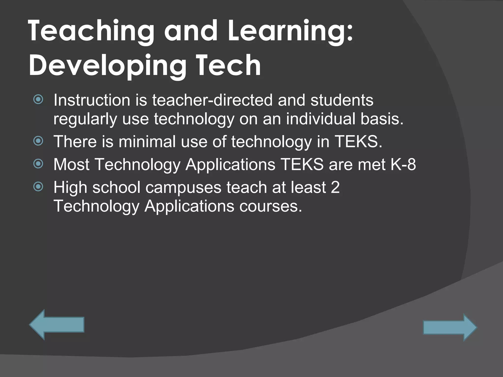 Teaching and Learning: Developing Tech Instruction is teacher-directed and students regularly use technology on an individual basis. There is minimal use of technology in TEKS.  Most Technology Applications TEKS are met K-8 High school campuses teach at least 2 Technology Applications courses. 