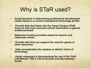 Why is STaR used?Assist teachers in determining professional development needs based on a current educational technology profile.  Provide data that feeds into the Texas Campus STaR Chart so that more accurate school information is gained anddocumented. Determine funding priorities based on teacher and classroom needs. Provide data that can support the need for grants or other resources.  Help conceptualize the campus or district vision of technology.  Assist campuses in documenting the use of No Child Left Behind, Title II, Part D formula and discretionary funds.