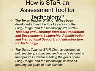 How is STaR an Assessment Tool for Technology?The Texas Teacher STaR Chart has been developed around the four key areas of the Long-Range Plan for Technology, 2006-2020: Teaching and Learning; Educator Preparation and Development; Leadership, Administration and Instructional Support; and Infrastructure for Technology. The Texas Teacher STaR Chart is designed to help teachers, campuses, and districts determine their progress toward meeting the goals of the Long-Range Plan for Technology, as well as meeting the goals of their districts