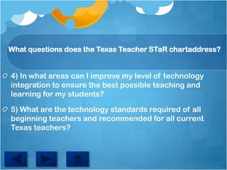 Whatquestionsdoesthe Texas TeacherSTaRchartaddress?4) In what areas can I improve my level of technology integration to ensure the best possible teaching and learning for my students?5) What are the technology standards required of all beginning teachers and recommended for all current Texas teachers?