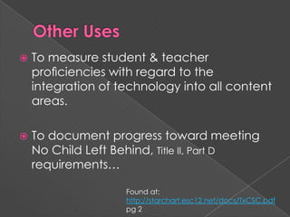 Other UsesTo measure student & teacher proﬁciencies with regard to the integration of technology into all content areas.To document progress toward meeting No Child Left Behind, Title II, Part D requirements… Found at: http://starchart.esc12.net/docs/TxCSC.pdf pg 2