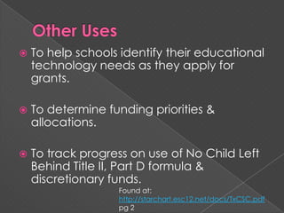 Other UsesTo help schools identify their educational technology needs as they apply for grants.To determine funding priorities & allocations.To track progress on use of No Child Left Behind Title II, Part D formula & discretionary funds.Found at: http://starchart.esc12.net/docs/TxCSC.pdf pg 2