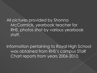All pictures provided by Shonna McCormick, yearbook teacher for RHS, photos shot by various yearbook staff.Information pertaining to Royal High School was obtained from RHS’s campus STaR Chart reports from years 2006-2010.