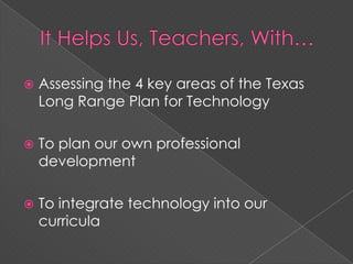 It Helps Us, Teachers, With…Assessing the 4 key areas of the Texas Long Range Plan for TechnologyTo plan our own professional developmentTo integrate technology into our curricula