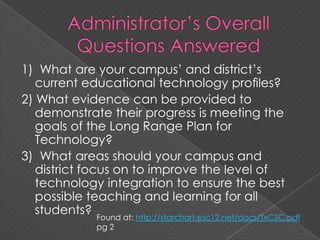 Administrator’s Overall Questions Answered1)  What are your campus’ and district’s current educational technology proﬁles?2) What evidence can be provided to demonstrate their progress is meeting the goals of the Long Range Plan for Technology?3)  What areas should your campus and district focus on to improve the level of technology integration to ensure the best possible teaching and learning for all students?Found at: http://starchart.esc12.net/docs/TxCSC.pdf pg 2