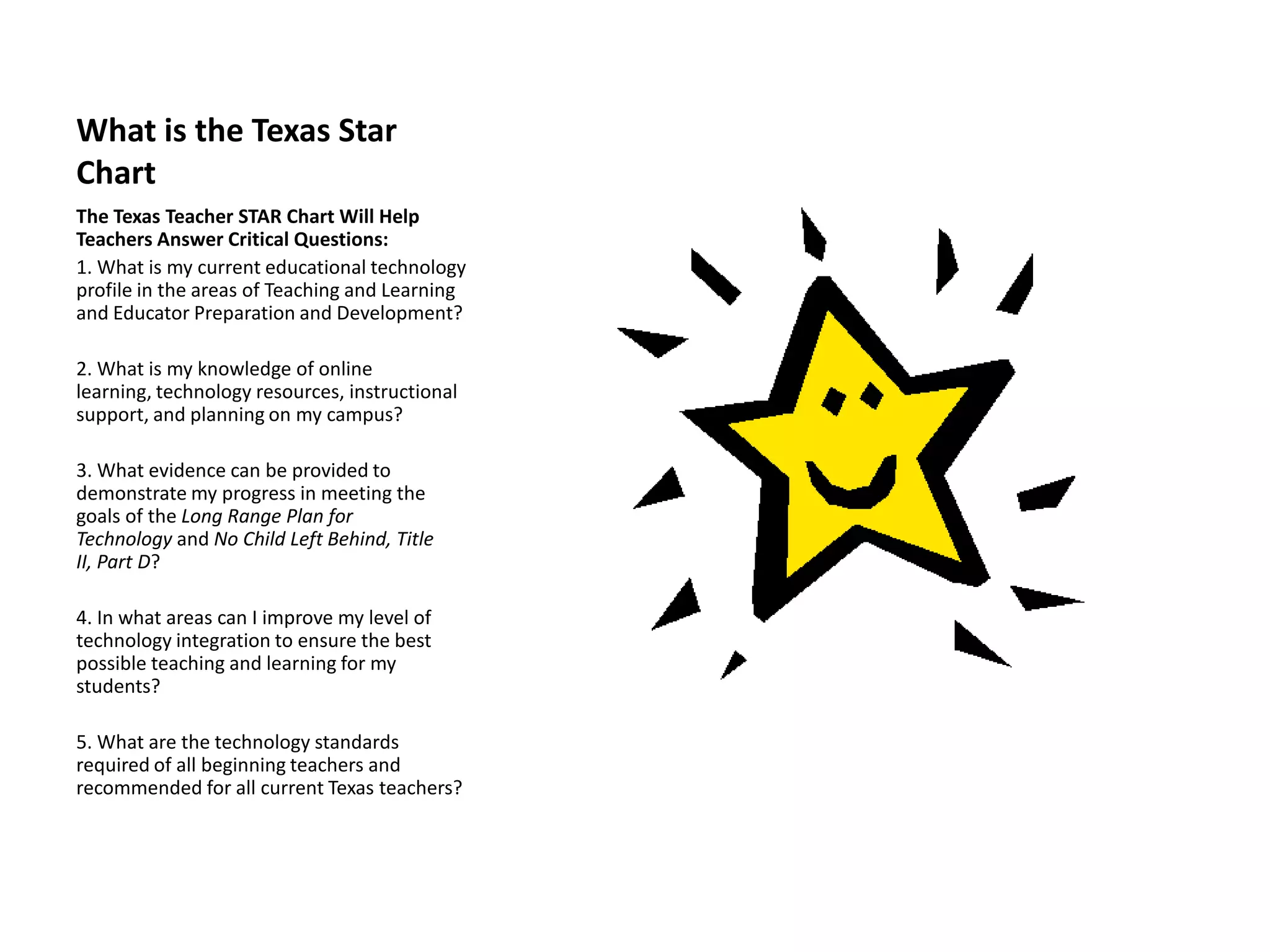 What is the Texas Star
Chart
The Texas Teacher STAR Chart Will Help
Teachers Answer Critical Questions:
1. What is my current educational technology
profile in the areas of Teaching and Learning
and Educator Preparation and Development?

2. What is my knowledge of online
learning, technology resources, instructional
support, and planning on my campus?

3. What evidence can be provided to
demonstrate my progress in meeting the
goals of the Long Range Plan for
Technology and No Child Left Behind, Title
II, Part D?

4. In what areas can I improve my level of
technology integration to ensure the best
possible teaching and learning for my
students?

5. What are the technology standards
required of all beginning teachers and
recommended for all current Texas teachers?
 