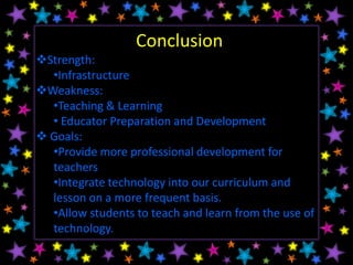 Conclusion
Strength:
  •Infrastructure
Weakness:
  •Teaching & Learning
  • Educator Preparation and Development
 Goals:
  •Provide more professional development for
  teachers
  •Integrate technology into our curriculum and
  lesson on a more frequent basis.
  •Allow students to teach and learn from the use of
  technology.
 