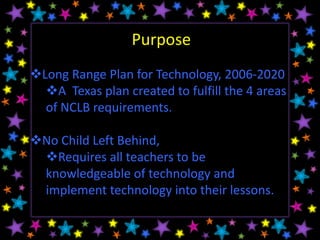 Purpose
Long Range Plan for Technology, 2006-2020
  A Texas plan created to fulfill the 4 areas
  of NCLB requirements.

No Child Left Behind,
 Requires all teachers to be
 knowledgeable of technology and
 implement technology into their lessons.
 