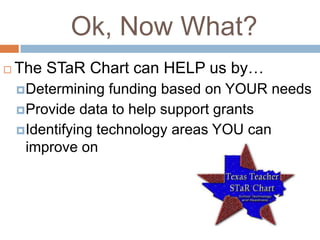 Ok, Now What?
   The STaR Chart can HELP us by…
     Determining   funding based on YOUR needs
     Provide data to help support grants
     Identifying technology areas YOU can
      improve on
 