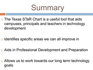 Summary
   The Texas STaR Chart is a useful tool that aids
    campuses, principals and teachers in technology
    development

   Identifies specific areas we can all improve in

   Aids in Professional Development and Preparation

   Allows us to work towards our long term technology
    goals
 