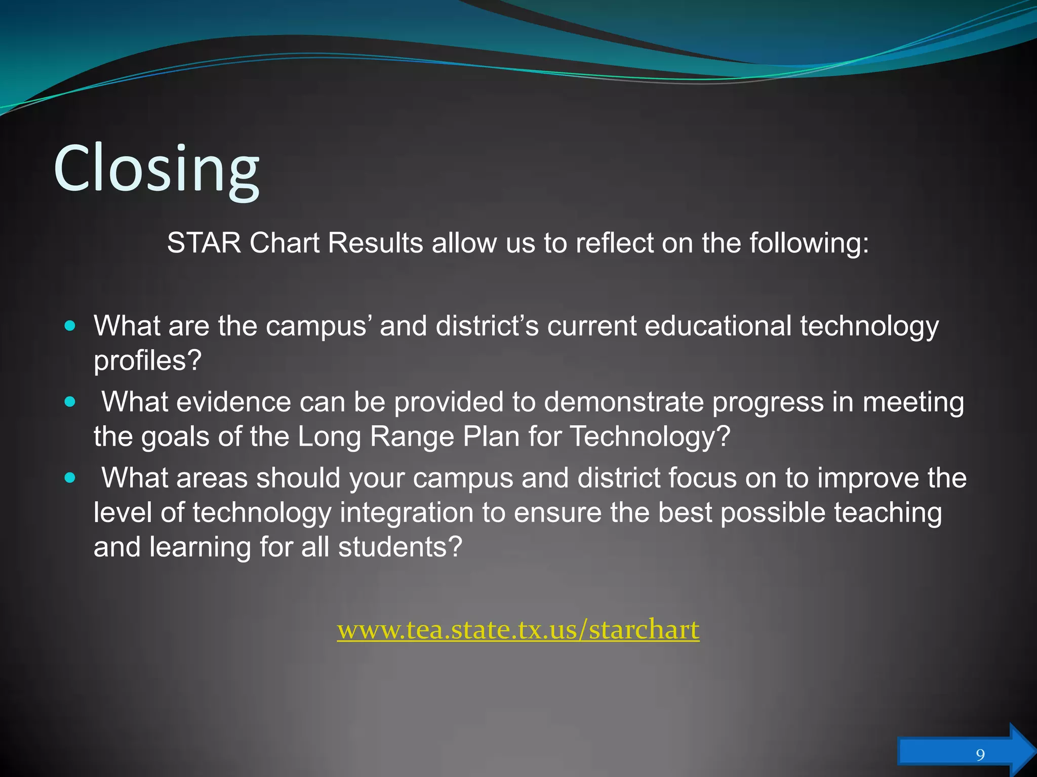 Closing
        STAR Chart Results allow us to reflect on the following:

 What are the campus’ and district’s current educational technology
  profiles?
 What evidence can be provided to demonstrate progress in meeting
  the goals of the Long Range Plan for Technology?
 What areas should your campus and district focus on to improve the
  level of technology integration to ensure the best possible teaching
  and learning for all students?

                     www.tea.state.tx.us/starchart



                                                                         9
 
