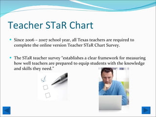 Teacher STaR Chart Since 2006 – 2007 school year, all Texas teachers are required to complete the online version Teacher STaR Chart Survey. The STaR teacher survey “establishes a clear framework for measuring how well teachers are prepared to equip students with the knowledge and skills they need.”  