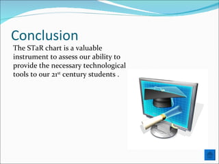 Conclusion The STaR chart is a valuable instrument to assess our ability to provide the necessary technological tools to our 21 st  century students . 