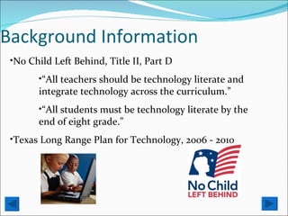 Background Information No Child Left Behind, Title II, Part D “ All teachers should be technology literate and integrate technology across the curriculum.” “ All students must be technology literate by the end of eight grade.” Texas Long Range Plan for Technology, 2006 - 2010 