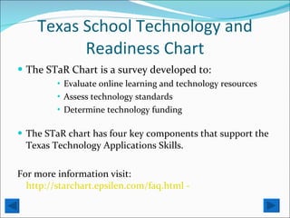 Texas School Technology and Readiness Chart The STaR Chart is a survey developed to: Evaluate online learning and technology resources  Assess technology standards Determine technology funding The STaR chart has four key components that support the Texas Technology Applications Skills. For more information visit:  http://starchart.epsilen.com/faq.html -  