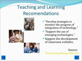 Teaching and Learning Recomendations “ Develop strategies to monitor the progress of integration of technology.” “ Support the use of emerging technologies.”   Support the development of classroom websites. Source:  Texas Long Range Plan for Technology 