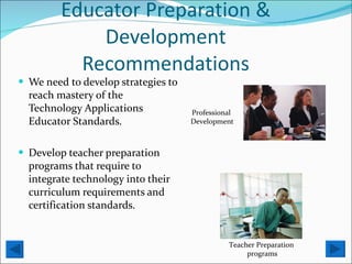 Educator Preparation & Development Recommendations We need to develop strategies to reach mastery of the Technology Applications Educator Standards. Develop teacher preparation programs that require to integrate technology into their curriculum requirements and certification standards.  Professional  Development Teacher Preparation  programs 