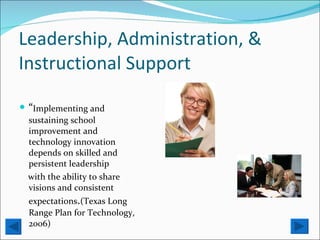 Leadership, Administration, & Instructional Support “ Implementing and sustaining school improvement and technology innovation depends on skilled and persistent leadership with the ability to share visions and consistent expectations . (Texas Long Range Plan for Technology, 2006) 