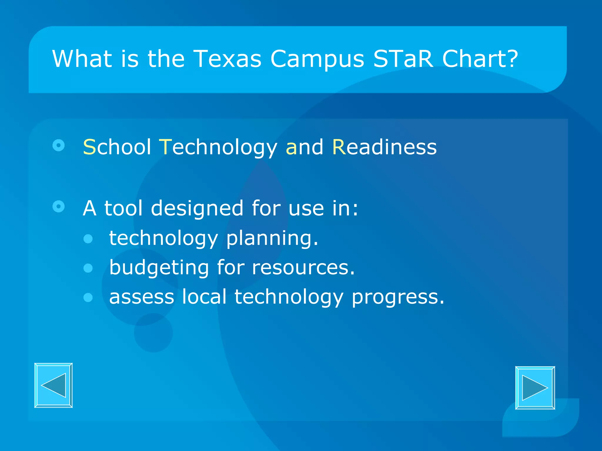 What is the Texas Campus STaR Chart? S chool  T echnology  a nd  R eadiness A tool designed for use in: technology planning. budgeting for resources. assess local technology progress. 