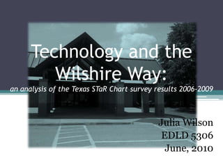 Technology and the
         Wilshire Way:
an analysis of the Texas STaR Chart survey results 2006-2009



                                           Julia Wilson
                                            EDLD 5306
                                             June, 2010
 