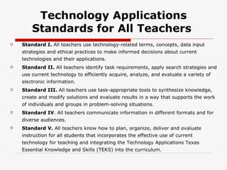 Technology Applications Standards for All Teachers  Standard I.  All teachers use technology-related terms, concepts, data input strategies and ethical practices to make informed decisions about current technologies and their applications. Standard II.  All teachers identify task requirements, apply search strategies and use current technology to efficiently acquire, analyze, and evaluate a variety of electronic information. Standard III.  All teachers use task-appropriate tools to synthesize knowledge, create and modify solutions and evaluate results in a way that supports the work of individuals and groups in problem-solving situations. Standard IV . All teachers communicate information in different formats and for diverse audiences. Standard V.  All teachers know how to plan, organize, deliver and evaluate instruction for all students that incorporates the effective use of current technology for teaching and integrating the Technology Applications Texas Essential Knowledge and Skills (TEKS) into the curriculum. 